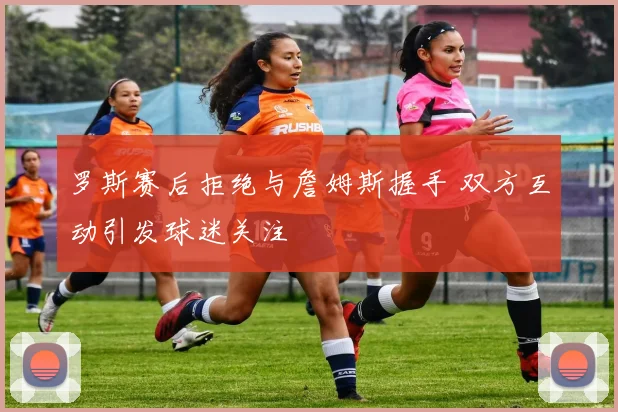 罗斯赛后拒绝与詹姆斯握手 双方互动引发球迷关注