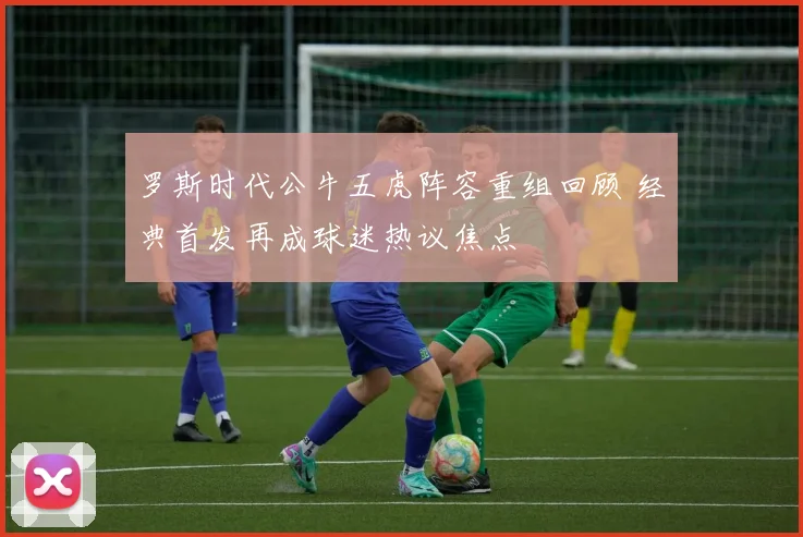 罗斯时代公牛五虎阵容重组回顾 经典首发再成球迷热议焦点