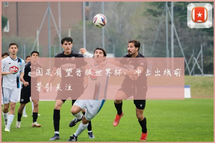 国足有望晋级世界杯,冲击出线前景引关注
