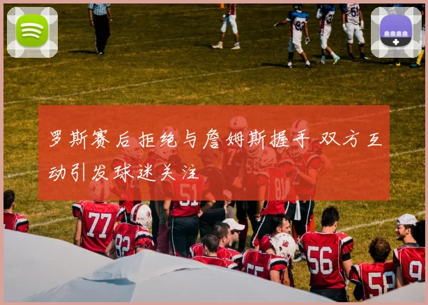 罗斯赛后拒绝与詹姆斯握手 双方互动引发球迷关注